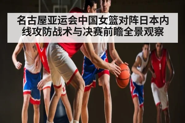 名古屋亚运会中国女篮对阵日本内线攻防战术与决赛前瞻全景观察（kaiyun）