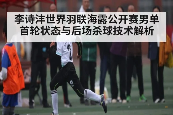 李诗沣世界羽联海露公开赛男单首轮状态与后场杀球技术解析（kaiyun）