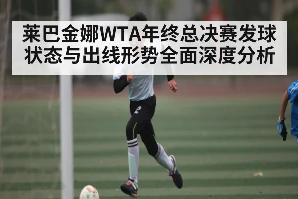 莱巴金娜WTA年终总决赛发球状态与出线形势全面深度分析（kaiyun）