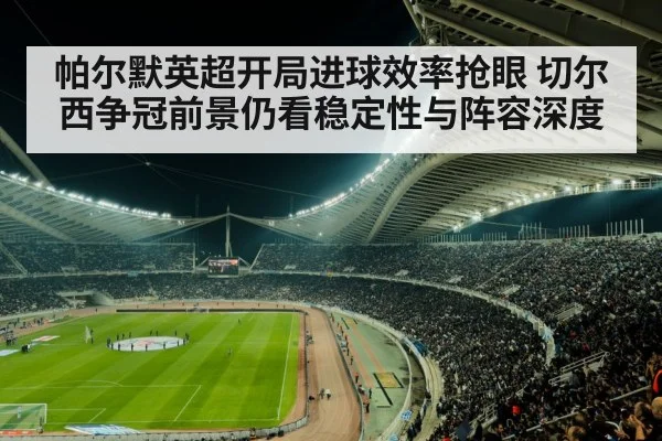 帕尔默英超开局进球效率抢眼 切尔西争冠前景仍看稳定性与阵容深度（kaiyun）