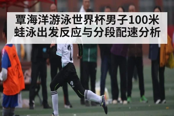 覃海洋游泳世界杯男子100米蛙泳出发反应与分段配速分析