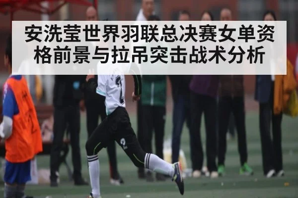 安洗莹世界羽联总决赛女单资格前景与拉吊突击战术分析