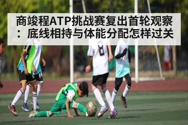 商竣程ATP挑战赛复出首轮观察：底线相持与体能分配怎样过关（kaiyun）
